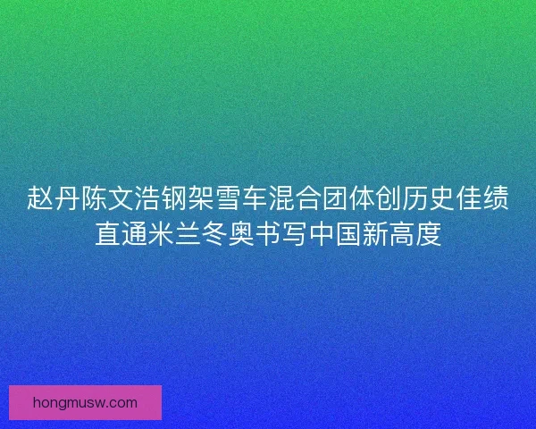 赵丹陈文浩钢架雪车混合团体创历史佳绩直通米兰冬奥书写中国新高度