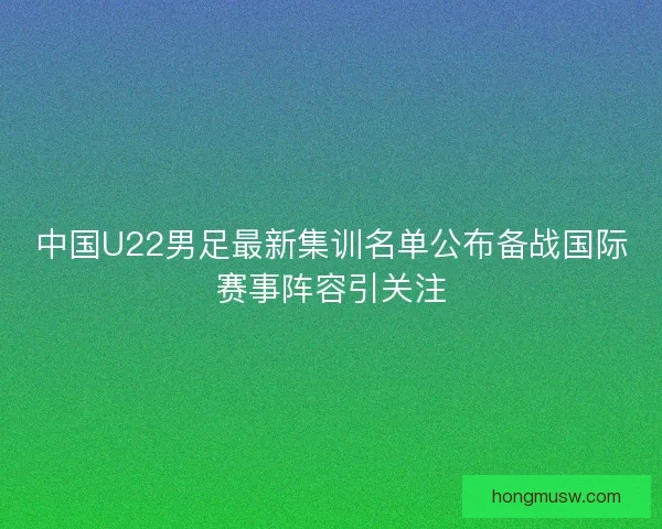 中国U22男足最新集训名单公布备战国际赛事阵容引关注