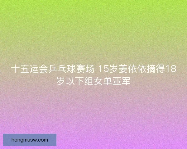 十五运会乒乓球赛场 15岁姜依依摘得18岁以下组女单亚军