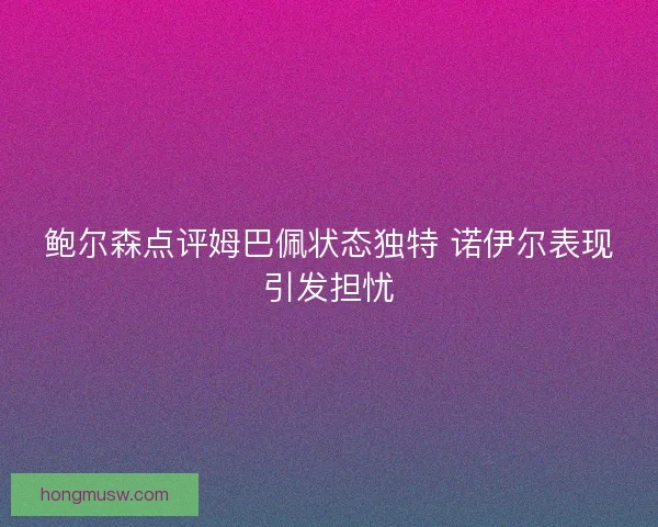 鲍尔森点评姆巴佩状态独特 诺伊尔表现引发担忧
