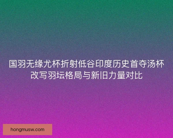 国羽无缘尤杯折射低谷印度历史首夺汤杯改写羽坛格局与新旧力量对比